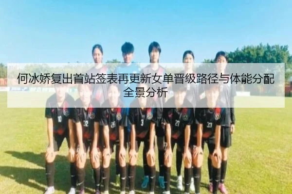 何冰娇复出首站签表再更新女单晋级路径与体能分配全景分析