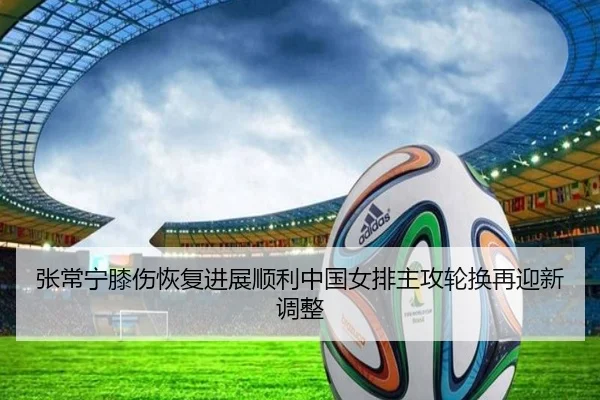 张常宁膝伤恢复进展顺利中国女排主攻轮换再迎新调整