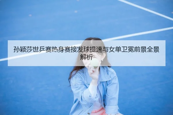 孙颖莎世乒赛热身赛接发球提速与女单卫冕前景全景解析